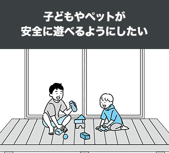 子どもやペットが安全に遊べるようにしたい